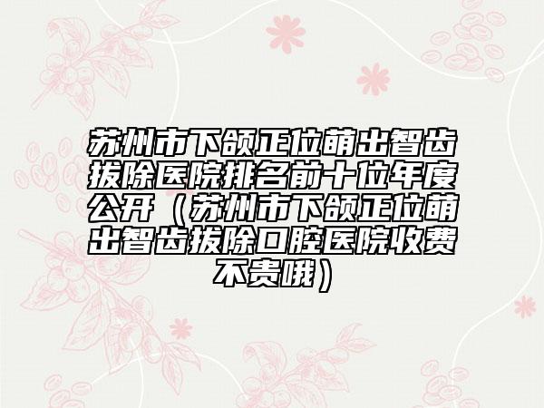 蘇州市下頜正位萌出智齒拔除醫(yī)院排名前十位年度公開(kāi)（蘇州市下頜正位萌出智齒拔除口腔醫(yī)院收費(fèi)不貴哦）