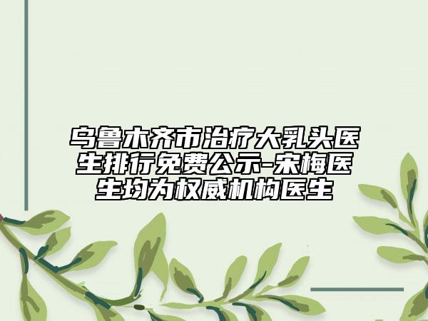 烏魯木齊市治療大乳頭醫(yī)生排行免費公示-宋梅醫(yī)生均為權威機構醫(yī)生