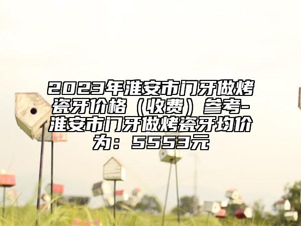 2023年淮安市門牙做烤瓷牙價格（收費(fèi)）參考-淮安市門牙做烤瓷牙均價為：5553元