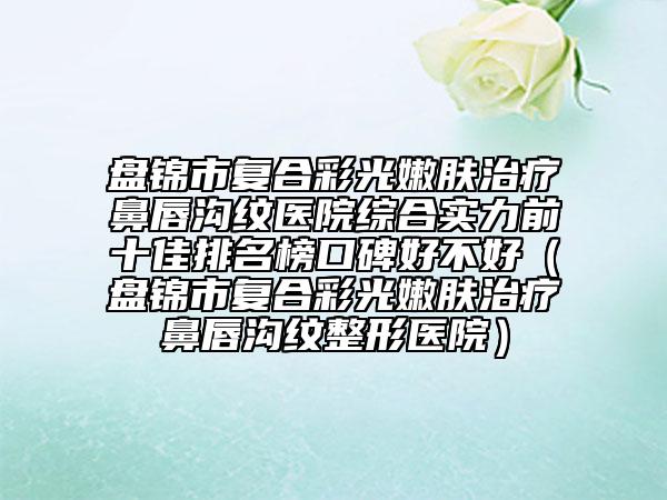 盤錦市復(fù)合彩光嫩膚治療鼻唇溝紋醫(yī)院綜合實力前十佳排名榜口碑好不好（盤錦市復(fù)合彩光嫩膚治療鼻唇溝紋整形醫(yī)院）