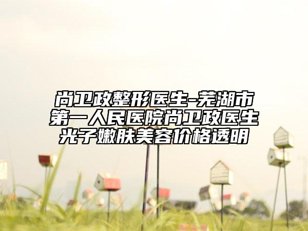 尚衛(wèi)政整形醫(yī)生-蕪湖市第一人民醫(yī)院尚衛(wèi)政醫(yī)生光子嫩膚美容價(jià)格透明