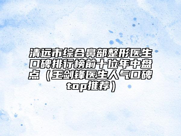 清遠市綜合鼻部整形醫(yī)生口碑排行榜前十位年中盤點（王劍鋒醫(yī)生人氣口碑top推薦）