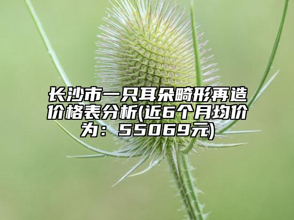 長(zhǎng)沙市一只耳朵畸形再造價(jià)格表分析(近6個(gè)月均價(jià)為：55069元)