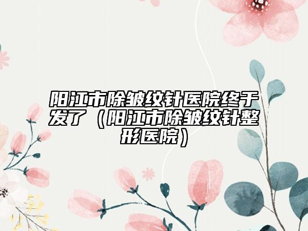 陽江市除皺紋針醫(yī)院終于發(fā)了（陽江市除皺紋針整形醫(yī)院）