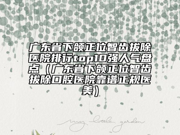 廣東省下頜正位智齒拔除醫(yī)院排行top10強人氣盤點（廣東省下頜正位智齒拔除口腔醫(yī)院靠譜正規(guī)醫(yī)美）