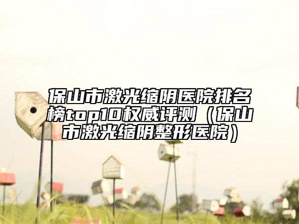 保山市激光縮陰醫(yī)院排名榜top10權(quán)威評(píng)測(cè)（保山市激光縮陰整形醫(yī)院）