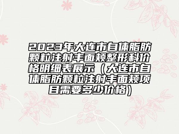 2023年大連市自體脂肪顆粒注射豐面頰整形科價格明細(xì)表展示（大連市自體脂肪顆粒注射豐面頰項(xiàng)目需要多少價格）
