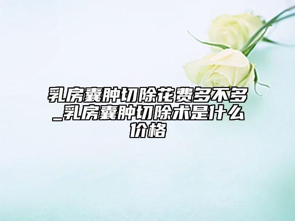 乳房囊腫切除花費(fèi)多不多_乳房囊腫切除術(shù)是什么價(jià)格