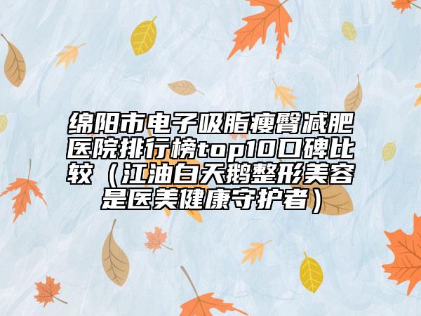 綿陽市電子吸脂瘦臀減肥醫(yī)院排行榜top10口碑比較（江油白天鵝整形美容是醫(yī)美健康守護者）