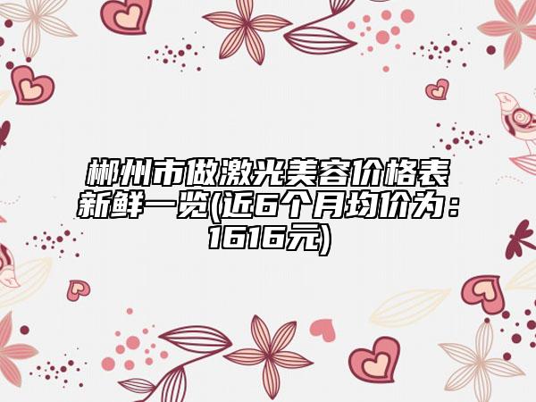 郴州市做激光美容價格表新鮮一覽(近6個月均價為：1616元)