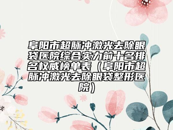 阜陽(yáng)市超脈沖激光去除眼袋醫(yī)院綜合實(shí)力前十名排名權(quán)威榜單表（阜陽(yáng)市超脈沖激光去除眼袋整形醫(yī)院）