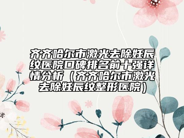 齊齊哈爾市激光去除妊辰紋醫(yī)院口碑排名前十強(qiáng)詳情分析（齊齊哈爾市激光去除妊辰紋整形醫(yī)院）