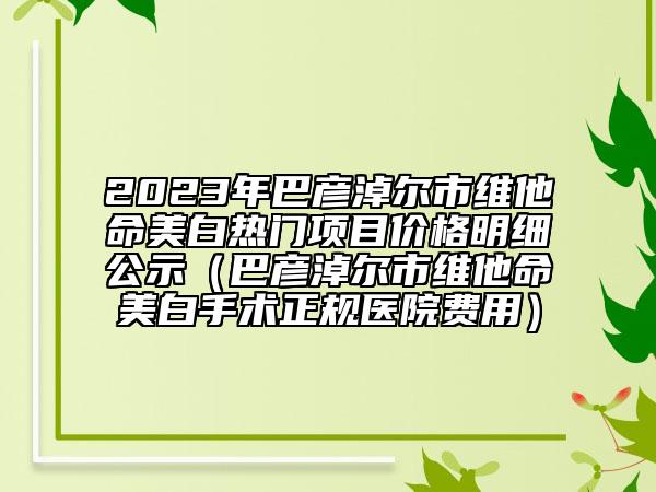 2023年巴彥淖爾市維他命美白熱門(mén)項(xiàng)目?jī)r(jià)格明細(xì)公示（巴彥淖爾市維他命美白手術(shù)正規(guī)醫(yī)院費(fèi)用）