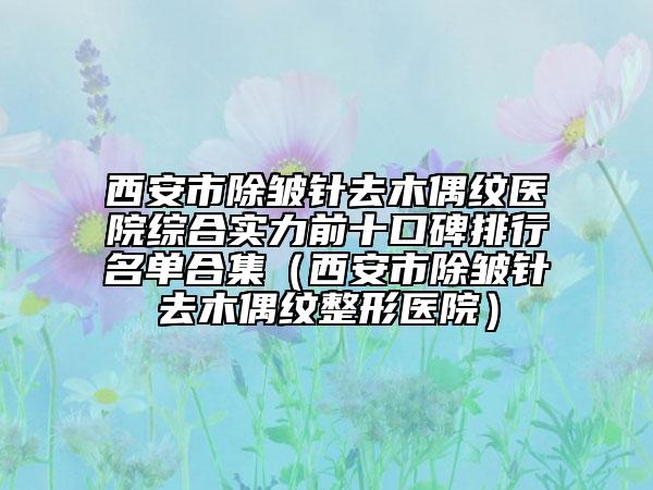 西安市除皺針去木偶紋醫(yī)院綜合實(shí)力前十口碑排行名單合集（西安市除皺針去木偶紋整形醫(yī)院）