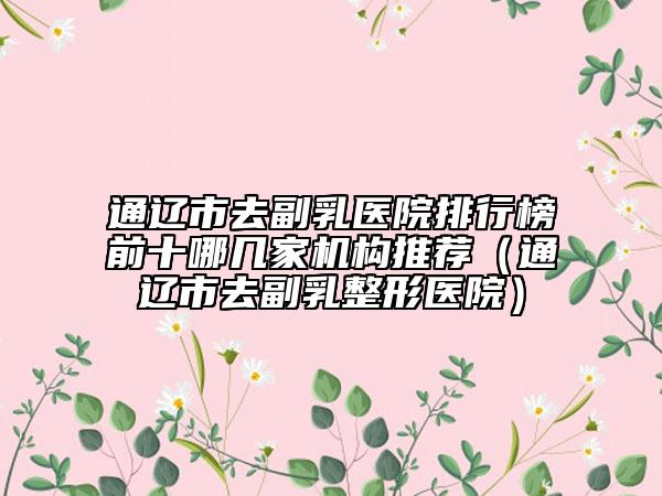 通遼市去副乳醫(yī)院排行榜前十哪幾家機(jī)構(gòu)推薦（通遼市去副乳整形醫(yī)院）