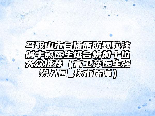 馬鞍山市自體脂肪顆粒注射豐額醫(yī)生排名榜前十位大眾推薦（高衛(wèi)萍醫(yī)生強(qiáng)勢入圍_技術(shù)保障）