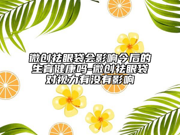 微創(chuàng)祛眼袋會(huì)影響今后的生育健康嗎-微創(chuàng)祛眼袋對(duì)視力有沒(méi)有影響