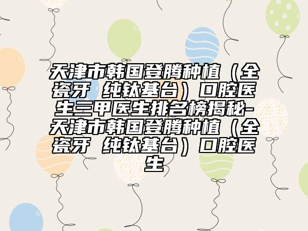 天津市韓國登騰種植（全瓷牙 純鈦基臺）口腔醫(yī)生三甲醫(yī)生排名榜揭秘-天津市韓國登騰種植（全瓷牙 純鈦基臺）口腔醫(yī)生