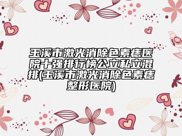 玉溪市激光消除色素痣醫(yī)院十強排行榜公立私立混排(玉溪市激光消除色素痣整形醫(yī)院)