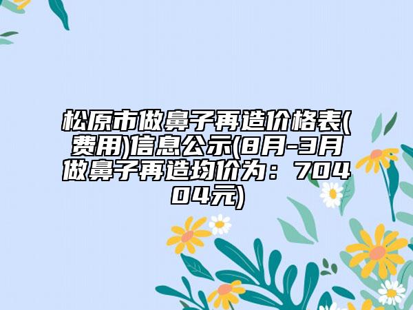 松原市做鼻子再造價格表(費用)信息公示(8月-3月做鼻子再造均價為：70404元)