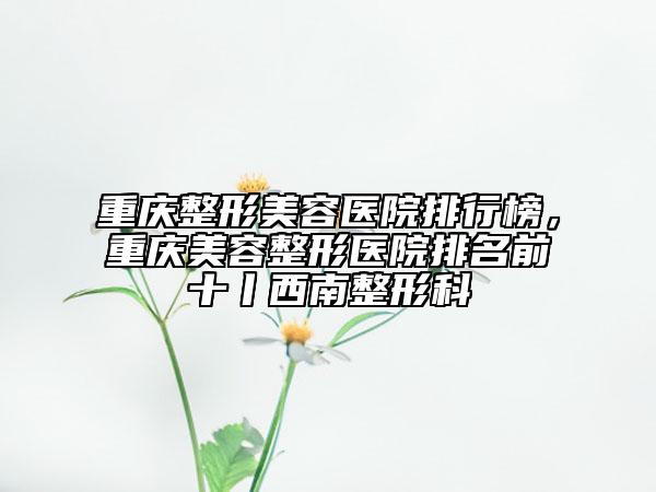 重慶整形美容醫(yī)院排行榜，重慶美容整形醫(yī)院排名前十丨西南整形科