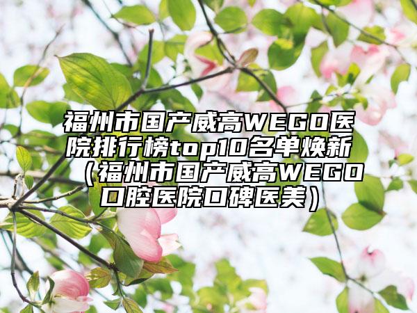 福州市國產(chǎn)威高WEGO醫(yī)院排行榜top10名單煥新（福州市國產(chǎn)威高WEGO口腔醫(yī)院口碑醫(yī)美）