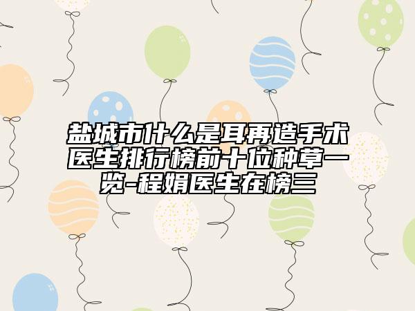 鹽城市什么是耳再造手術(shù)醫(yī)生排行榜前十位種草一覽-程娟醫(yī)生在榜三