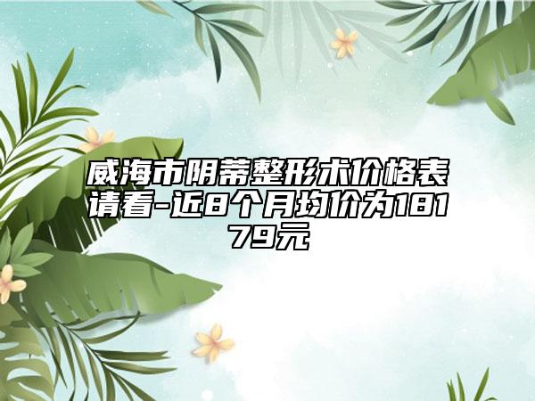 威海市陰蒂整形術價格表請看-近8個月均價為18179元