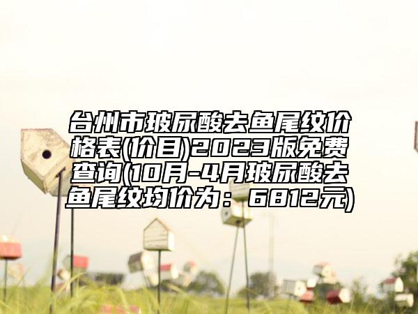 臺州市玻尿酸去魚尾紋價格表(價目)2023版免費查詢(10月-4月玻尿酸去魚尾紋均價為：6812元)