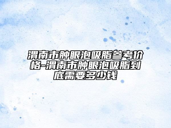 渭南市腫眼泡吸脂參考價格-渭南市腫眼泡吸脂到底需要多少錢