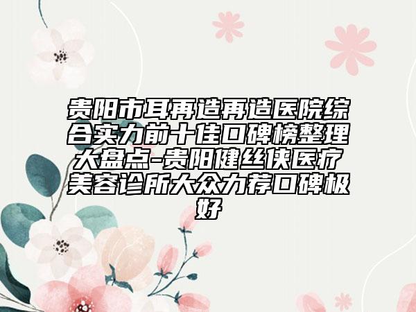 貴陽(yáng)市耳再造再造醫(yī)院綜合實(shí)力前十佳口碑榜整理大盤(pán)點(diǎn)-貴陽(yáng)健絲俠醫(yī)療美容診所大眾力薦口碑極好