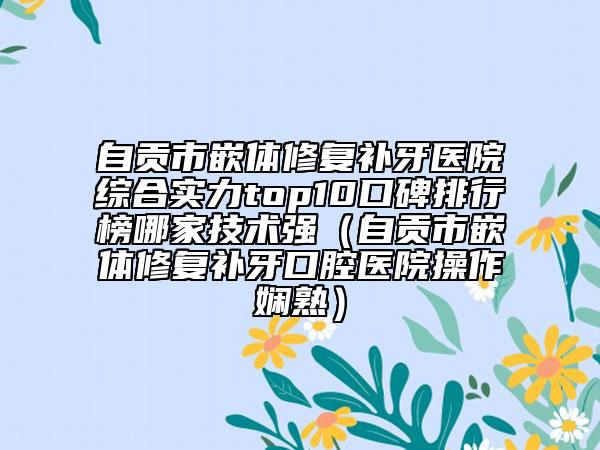 自貢市嵌體修復(fù)補(bǔ)牙醫(yī)院綜合實(shí)力top10口碑排行榜哪家技術(shù)強(qiáng)（自貢市嵌體修復(fù)補(bǔ)牙口腔醫(yī)院操作嫻熟）