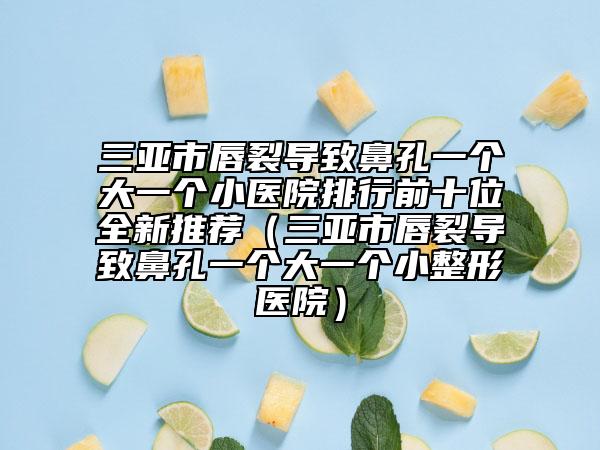 三亞市唇裂導(dǎo)致鼻孔一個大一個小醫(yī)院排行前十位全新推薦（三亞市唇裂導(dǎo)致鼻孔一個大一個小整形醫(yī)院）