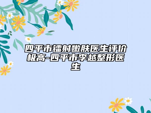 四平市鐳射嫩膚醫(yī)生評價極高-四平市李越整形醫(yī)生