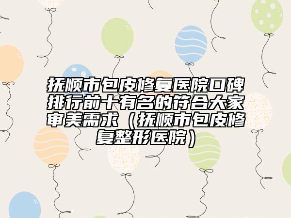 撫順市包皮修復(fù)醫(yī)院口碑排行前十有名的符合大家審美需求（撫順市包皮修復(fù)整形醫(yī)院）