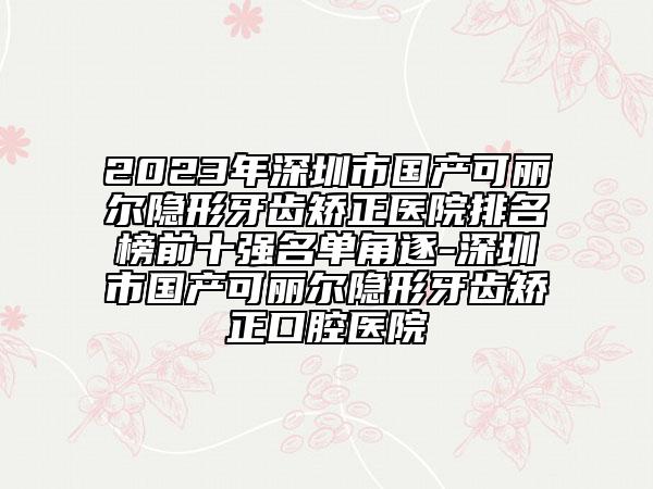 2023年深圳市國(guó)產(chǎn)可麗爾隱形牙齒矯正醫(yī)院排名榜前十強(qiáng)名單角逐-深圳市國(guó)產(chǎn)可麗爾隱形牙齒矯正口腔醫(yī)院