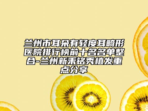 蘭州市耳朵有輕度耳畸形醫(yī)院排行榜前十名名單整合-蘭州新禾銘秀植發(fā)重點(diǎn)分享