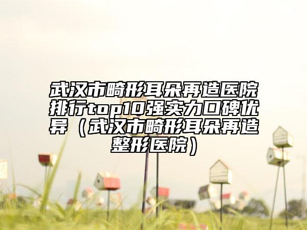 武漢市畸形耳朵再造醫(yī)院排行top10強(qiáng)實(shí)力口碑優(yōu)異（武漢市畸形耳朵再造整形醫(yī)院）