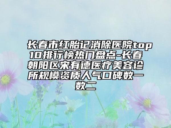 長春市紅胎記消除醫(yī)院top10排行榜熱門盤點(diǎn)-長春朝陽區(qū)宋有德醫(yī)療美容診所規(guī)模資質(zhì)人氣口碑?dāng)?shù)一數(shù)二