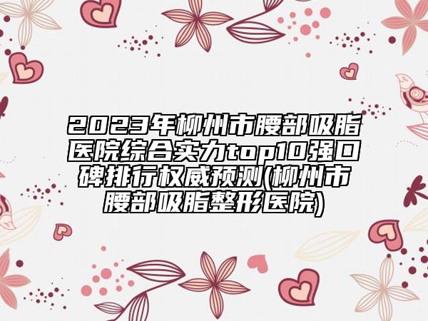 2023年柳州市腰部吸脂醫(yī)院綜合實力top10強口碑排行權(quán)威預(yù)測(柳州市腰部吸脂整形醫(yī)院)