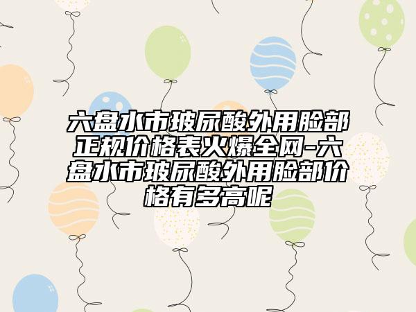 六盤水市玻尿酸外用臉部正規(guī)價(jià)格表火爆全網(wǎng)-六盤水市玻尿酸外用臉部價(jià)格有多高呢