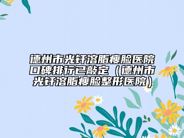 德州市光釬溶脂瘦臉醫(yī)院口碑排行已敲定（德州市光釬溶脂瘦臉整形醫(yī)院）