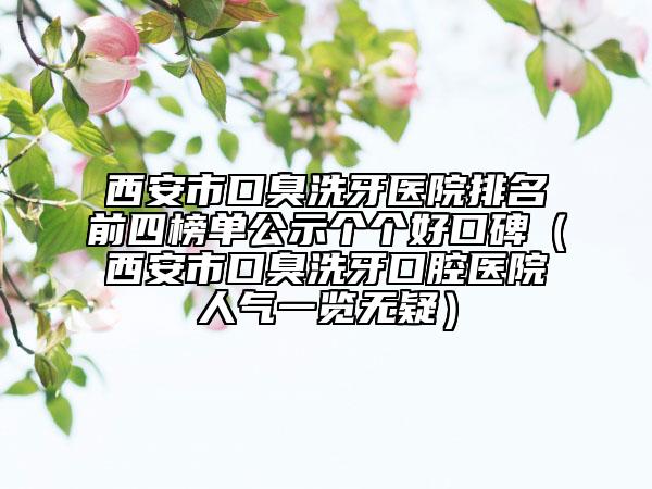 西安市口臭洗牙醫(yī)院排名前四榜單公示個(gè)個(gè)好口碑（西安市口臭洗牙口腔醫(yī)院人氣一覽無疑）