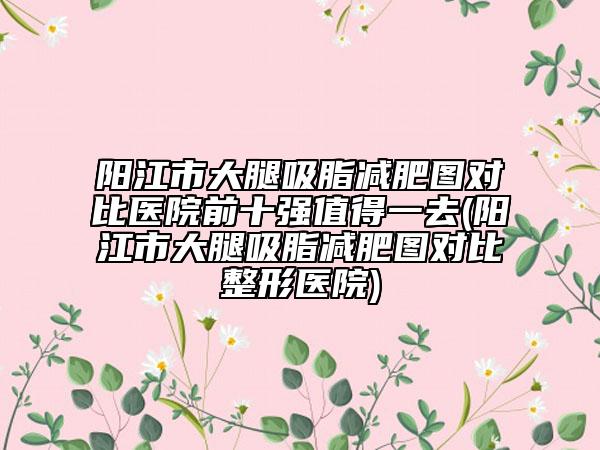 陽江市大腿吸脂減肥圖對(duì)比醫(yī)院前十強(qiáng)值得一去(陽江市大腿吸脂減肥圖對(duì)比整形醫(yī)院)