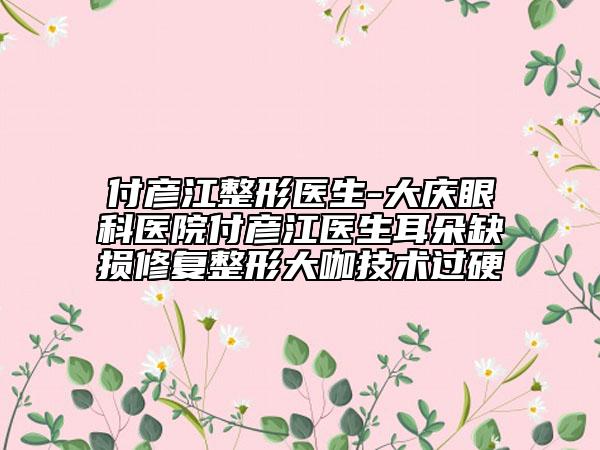 付彥江整形醫(yī)生-大慶眼科醫(yī)院付彥江醫(yī)生耳朵缺損修復(fù)整形大咖技術(shù)過硬