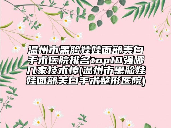 溫州市黑臉娃娃面部美白手術(shù)醫(yī)院排名top10強(qiáng)哪幾家技術(shù)棒(溫州市黑臉娃娃面部美白手術(shù)整形醫(yī)院)