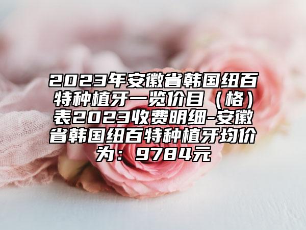2023年安徽省韓國紐百特種植牙一覽價(jià)目（格）表2023收費(fèi)明細(xì)-安徽省韓國紐百特種植牙均價(jià)為：9784元