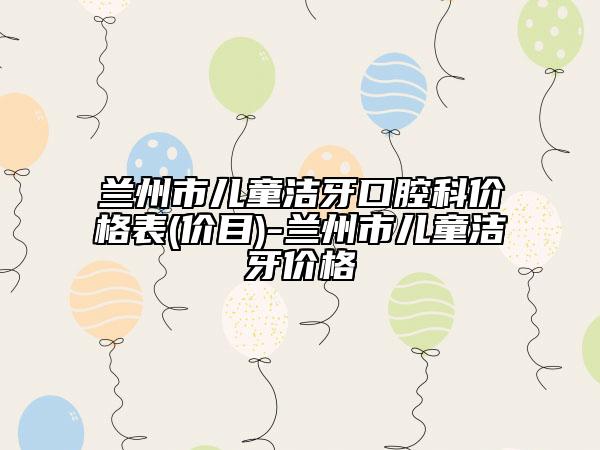 蘭州市兒童潔牙口腔科價(jià)格表(價(jià)目)-蘭州市兒童潔牙價(jià)格