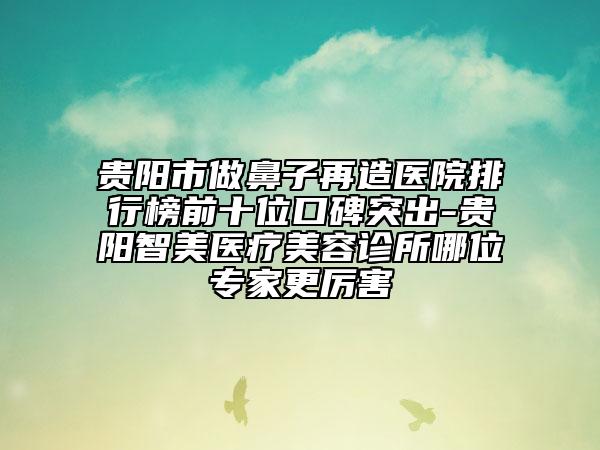 貴陽市做鼻子再造醫(yī)院排行榜前十位口碑突出-貴陽智美醫(yī)療美容診所哪位專家更厲害