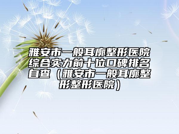 雅安市一般耳廓整形醫(yī)院綜合實(shí)力前十位口碑排名自查（雅安市一般耳廓整形整形醫(yī)院）